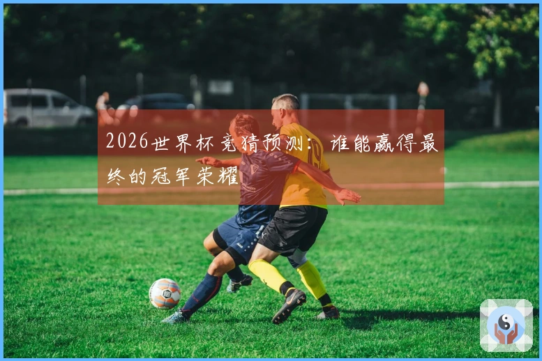 2026世界杯竞猜预测：谁能赢得最终的冠军荣耀